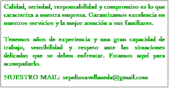 Text Box: Calidad, seriedad, responsabilidad y compromiso es lo que caracteriza a nuestra empresa. Garantizamos excelencia en nuestros servicios y la mejor atencin a sus familiares.
 
Tenemos aos de experiencia y una gran capacidad de trabajo, sensibilidad y respeto ante las situaciones delicadas que se deben enfrentar. Estamos aqu para acompaarlo.
 
NUESTRO MAIL:  sepeliosavellaneda@gmail.com
 
